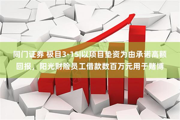 同门证券 极目3·15|以项目垫资为由承诺高额回报，阳光财险员工借款数百万元用于赌博