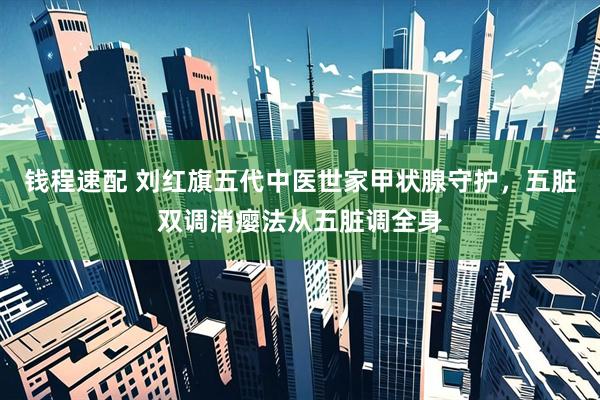 钱程速配 刘红旗五代中医世家甲状腺守护，五脏双调消瘿法从五脏调全身