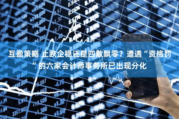 互盈策略 止跌企稳还是四散飘零？遭遇“资格罚”的六家会计师事务所已出现分化