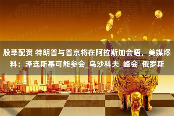 股莘配资 特朗普与普京将在阿拉斯加会晤，美媒爆料：泽连斯基可能参会_乌沙科夫_峰会_俄罗斯