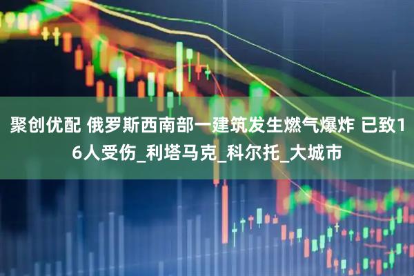 聚创优配 俄罗斯西南部一建筑发生燃气爆炸 已致16人受伤_利塔马克_科尔托_大城市