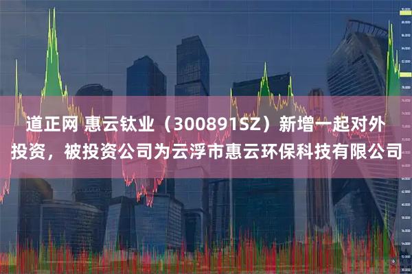 道正网 惠云钛业（300891SZ）新增一起对外投资，被投资公司为云浮市惠云环保科技有限公司
