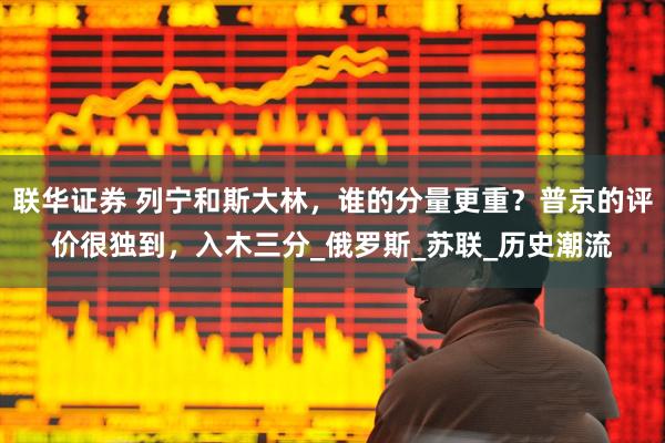 联华证券 列宁和斯大林，谁的分量更重？普京的评价很独到，入木三分_俄罗斯_苏联_历史潮流