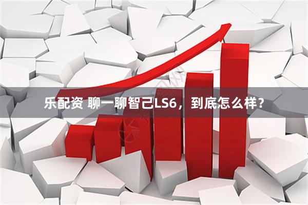 乐配资 聊一聊智己LS6，到底怎么样？