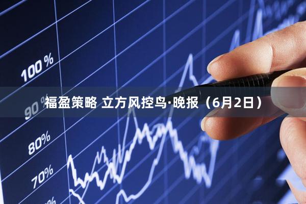 福盈策略 立方风控鸟·晚报（6月2日）