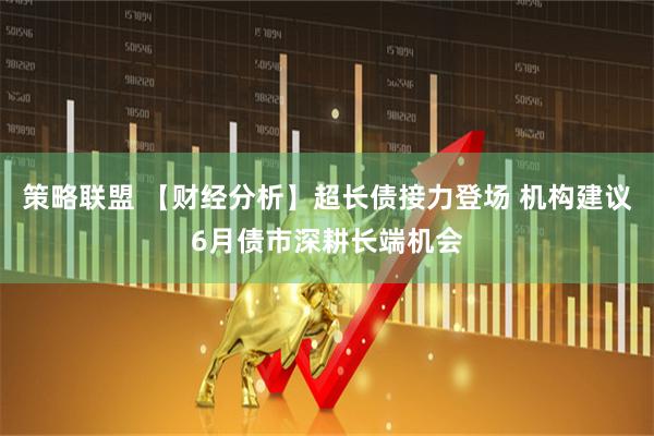 策略联盟 【财经分析】超长债接力登场 机构建议6月债市深耕长端机会