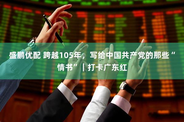 盛鹏优配 跨越105年，写给中国共产党的那些“情书”｜打卡广东红