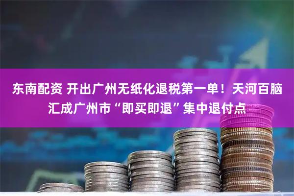 东南配资 开出广州无纸化退税第一单！天河百脑汇成广州市“即买即退”集中退付点