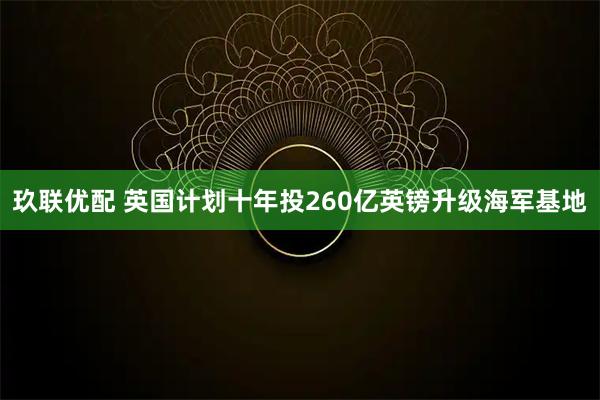 玖联优配 英国计划十年投260亿英镑升级海军基地