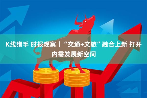 K线猎手 时报观察丨“交通+文旅”融合上新 打开内需发展新空间