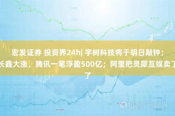 宏发证券 投资界24h| 宇树科技将于明日敲钟；长鑫大涨，腾讯一笔浮盈500亿；阿里把灵犀互娱卖了